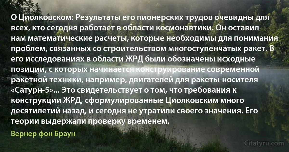 О Циолковском: Результаты его пионерских трудов очевидны для всех, кто сегодня работает в области космонавтики. Он оставил нам математические расчеты, которые необходимы для понимания проблем, связанных со строительством многоступенчатых ракет. В его исследованиях в области ЖРД были обозначены исходные позиции, с которых начинается конструирование современной ракетной техники, например, двигателей для ракеты-носителя «Сатурн-5»... Это свидетельствует о том, что требования к конструкции ЖРД, сформулированные Циолковским много десятилетий назад, и сегодня не утратили своего значения. Его теории выдержали проверку временем. (Вернер фон Браун)