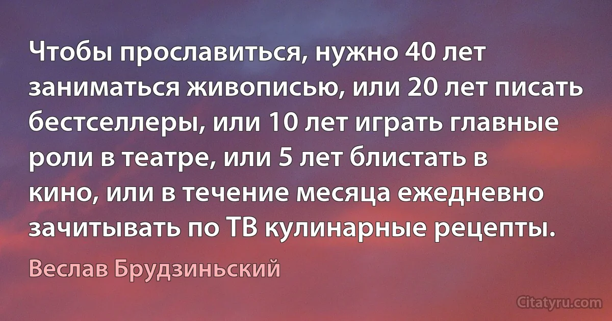 Чтобы прославиться, нужно 40 лет заниматься живописью, или 20 лет писать бестселлеры, или 10 лет играть главные роли в театре, или 5 лет блистать в кино, или в течение месяца ежедневно зачитывать по ТВ кулинарные рецепты. (Веслав Брудзиньский)