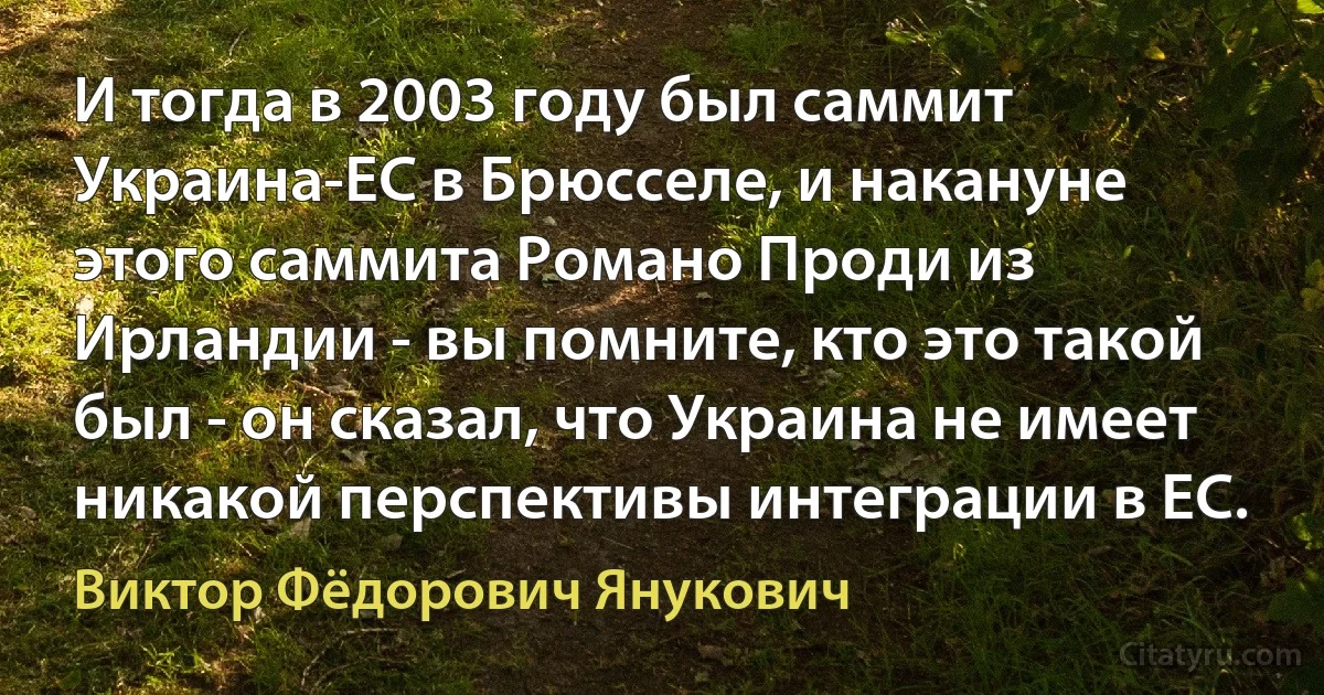 И тогда в 2003 году был саммит Украина-ЕС в Брюсселе, и накануне этого саммита Романо Проди из Ирландии - вы помните, кто это такой был - он сказал, что Украина не имеет никакой перспективы интеграции в ЕС. (Виктор Фёдорович Янукович)