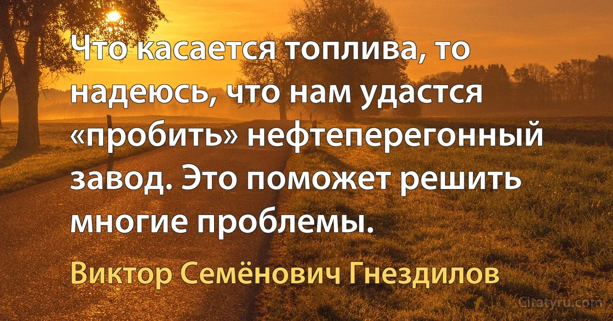 Что касается топлива, то надеюсь, что нам удастся «пробить» нефтеперегонный завод. Это поможет решить многие проблемы. (Виктор Семёнович Гнездилов)