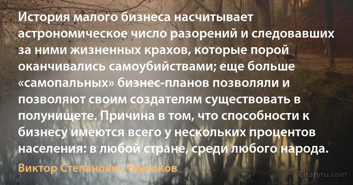 История малого бизнеса насчитывает астрономическое число разорений и следовавших за ними жизненных крахов, которые порой оканчивались самоубийствами; еще больше «самопальных» бизнес-планов позволяли и позволяют своим создателям существовать в полунищете. Причина в том, что способности к бизнесу имеются всего у нескольких процентов населения: в любой стране, среди любого народа. (Виктор Степанович Бирюков)