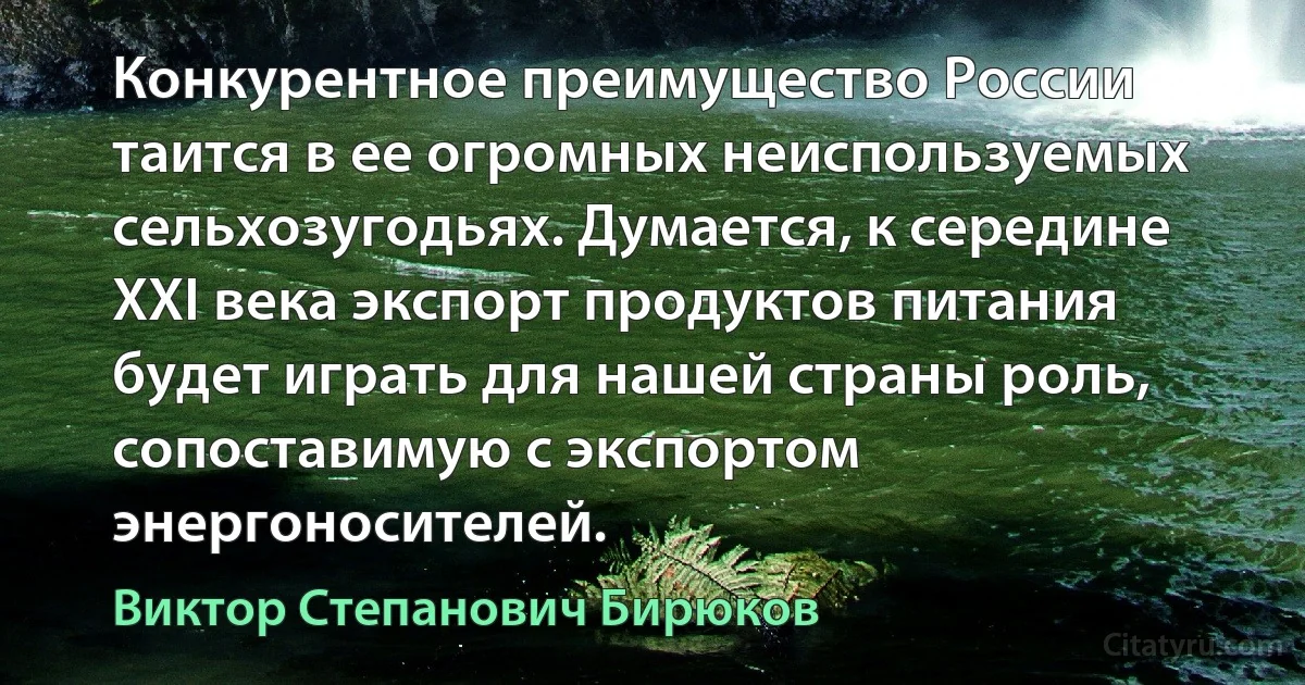 Конкурентное преимущество России таится в ее огромных неиспользуемых сельхозугодьях. Думается, к середине XXI века экспорт продуктов питания будет играть для нашей страны роль, сопоставимую с экспортом энергоносителей. (Виктор Степанович Бирюков)