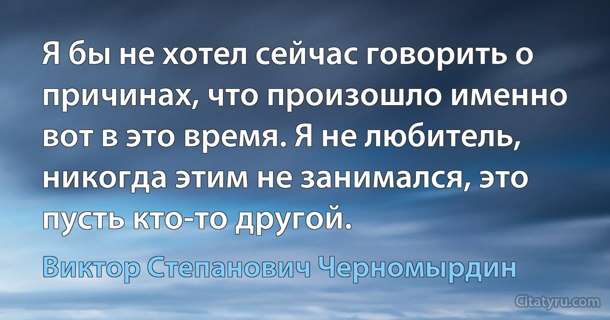 Я бы не хотел сейчас говорить о причинах, что произошло именно вот в это время. Я не любитель, никогда этим не занимался, это пусть кто-то другой. (Виктор Степанович Черномырдин)