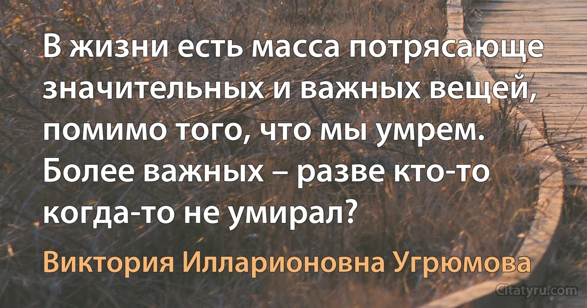 В жизни есть масса потрясающе значительных и важных вещей, помимо того, что мы умрем. Более важных – разве кто-то когда-то не умирал? (Виктория Илларионовна Угрюмова)