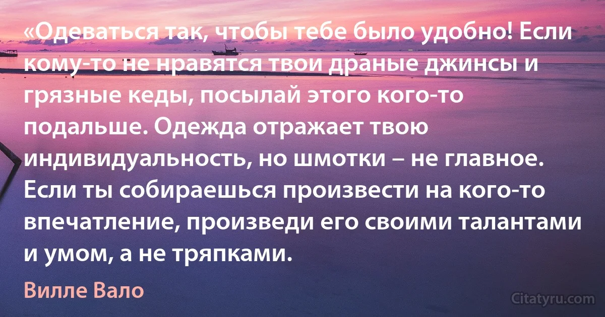 «Одеваться так, чтобы тебе было удобно! Если кому-то не нравятся твои драные джинсы и грязные кеды, посылай этого кого-то подальше. Одежда отражает твою индивидуальность, но шмотки – не главное. Если ты собираешься произвести на кого-то впечатление, произведи его своими талантами и умом, а не тряпками. (Вилле Вало)