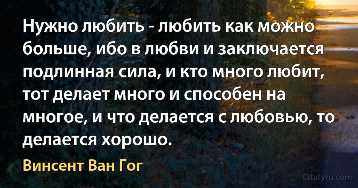 Нужно любить - любить как можно больше, ибо в любви и заключается подлинная сила, и кто много любит, тот делает много и способен на многое, и что делается с любовью, то делается хорошо. (Винсент Ван Гог)