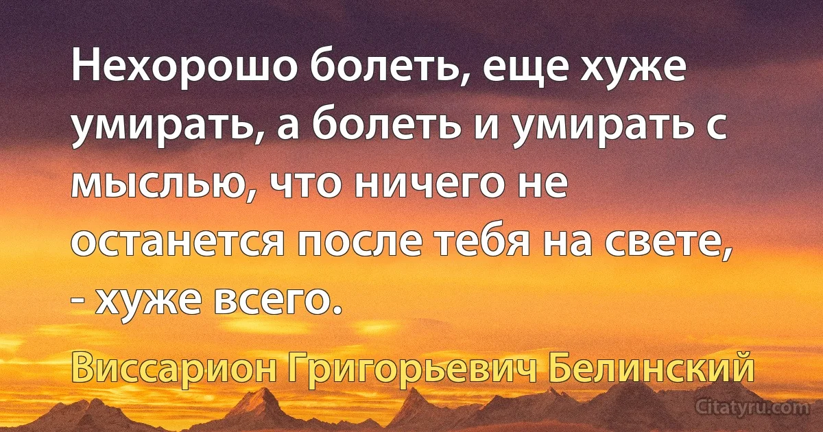 Нехорошо болеть, еще хуже умирать, а болеть и умирать с мыслью, что ничего не останется после тебя на свете, - хуже всего. (Виссарион Григорьевич Белинский)