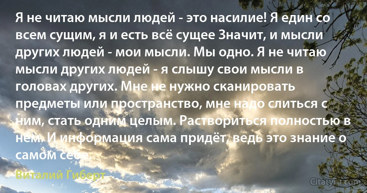 Я не читаю мысли людей - это насилие! Я един со всем сущим, я и есть всё сущее Значит, и мысли других людей - мои мысли. Мы одно. Я не читаю мысли других людей - я слышу свои мысли в головах других. Мне не нужно сканировать предметы или пространство, мне надо слиться с ним, стать одним целым. Раствориться полностью в нём. И информация сама придёт, ведь это знание о самом себе. (Виталий Гиберт)