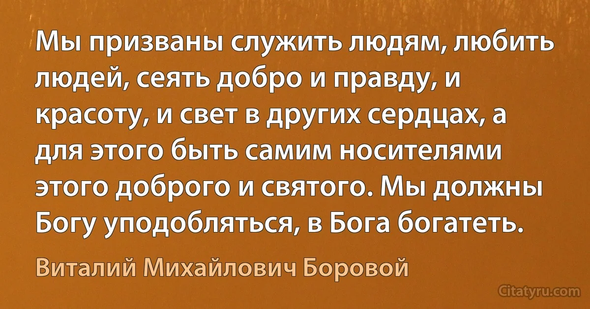 Мы призваны служить людям, любить людей, сеять добро и правду, и красоту, и свет в других сердцах, а для этого быть самим носителями этого доброго и святого. Мы должны Богу уподобляться, в Бога богатеть. (Виталий Михайлович Боровой)