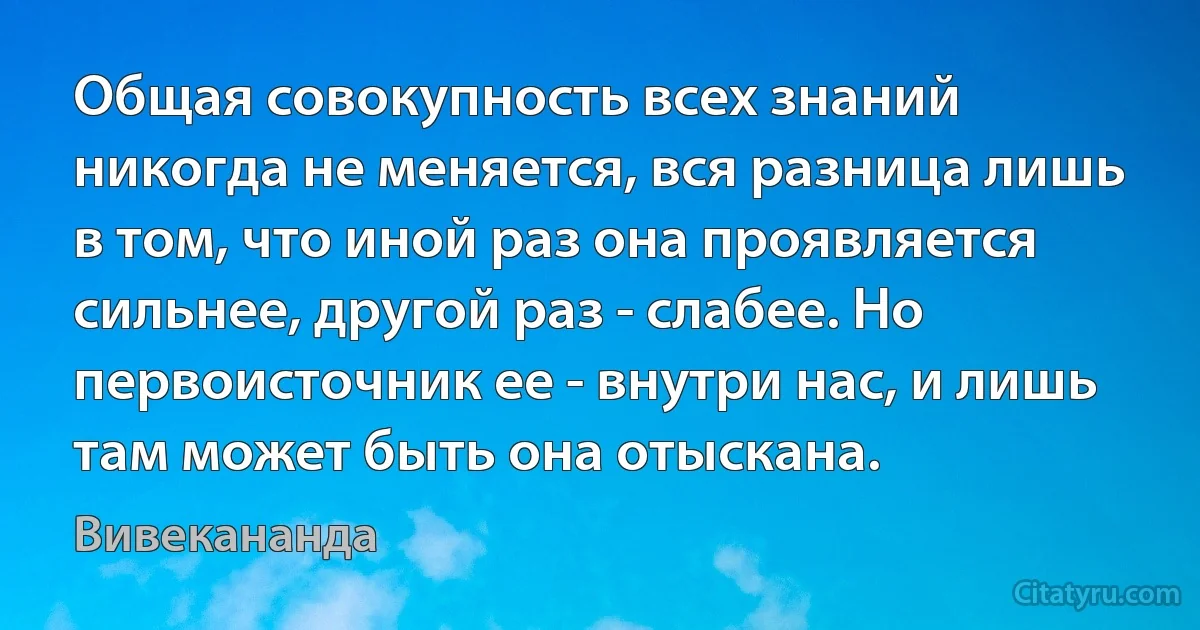 Общая совокупность всех знаний никогда не меняется, вся разница лишь в том, что иной раз она проявляется сильнее, другой раз - слабее. Но первоисточник ее - внутри нас, и лишь там может быть она отыскана. (Вивекананда)