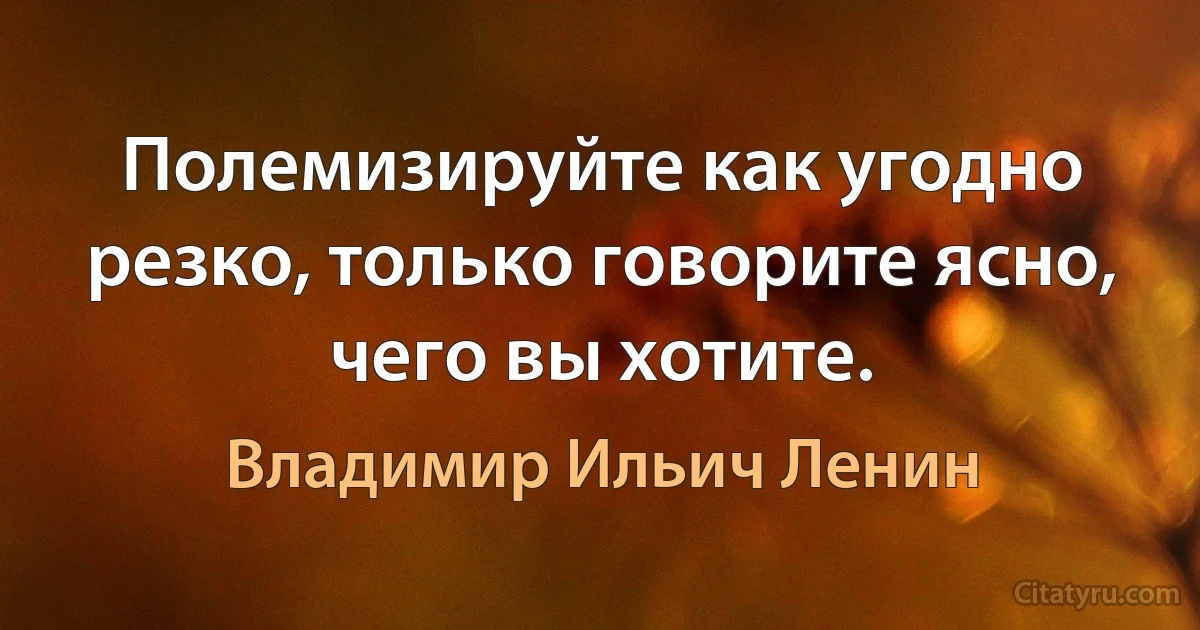 Полемизируйте как угодно резко, только говорите ясно, чего вы хотите. (Владимир Ильич Ленин)