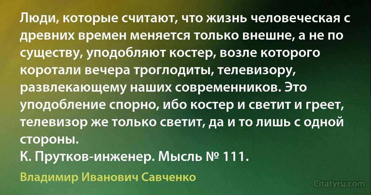 Люди, которые считают, что жизнь человеческая с древних времен меняется только внешне, а не по существу, уподобляют костер, возле которого коротали вечера троглодиты, телевизору, развлекающему наших современников. Это уподобление спорно, ибо костер и светит и греет, телевизор же только светит, да и то лишь с одной стороны.
К. Прутков-инженер. Мысль № 111. (Владимир Иванович Савченко)