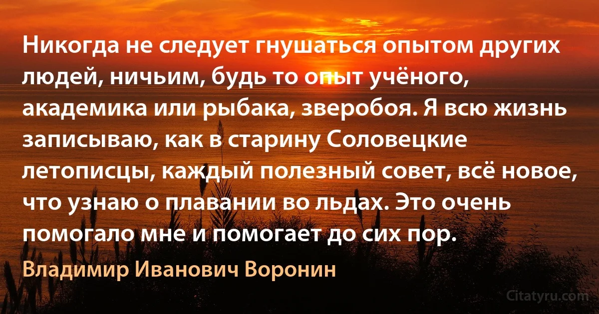 Никогда не следует гнушаться опытом других людей, ничьим, будь то опыт учёного, академика или рыбака, зверобоя. Я всю жизнь записываю, как в старину Соловецкие летописцы, каждый полезный совет, всё новое, что узнаю о плавании во льдах. Это очень помогало мне и помогает до сих пор. (Владимир Иванович Воронин)