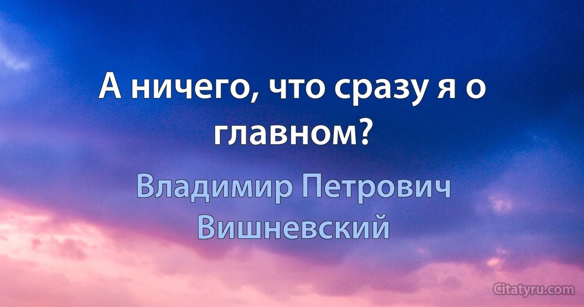 А ничего, что сразу я о главном? (Владимир Петрович Вишневский)