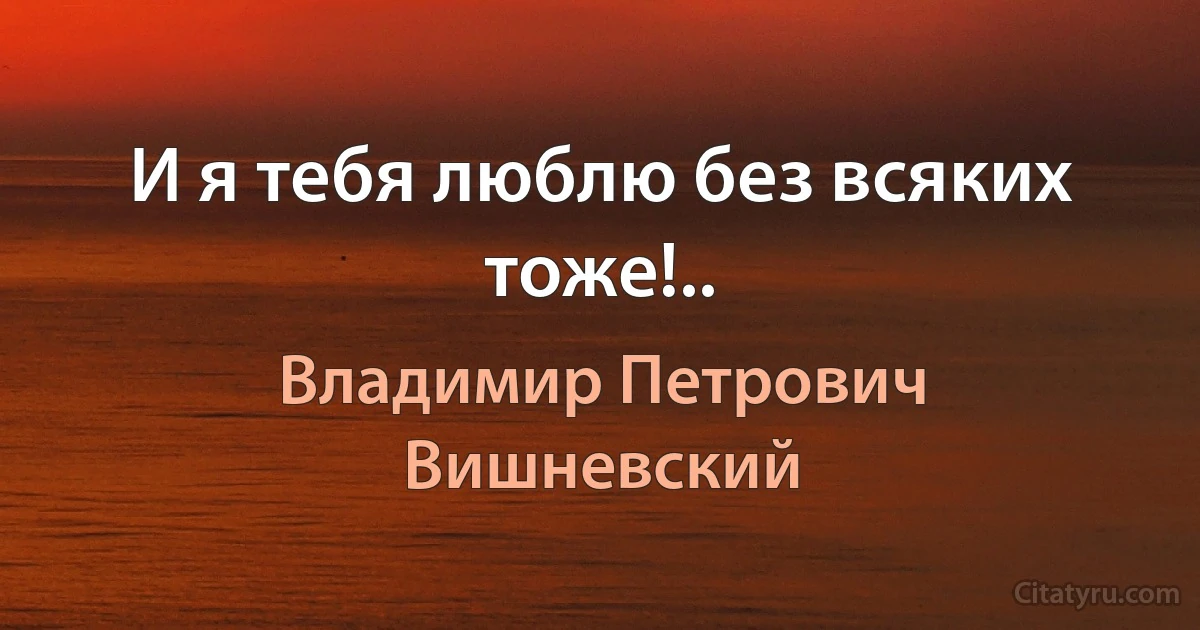 И я тебя люблю без всяких тоже!.. (Владимир Петрович Вишневский)