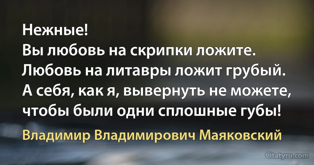 Нежные!
Вы любовь на скрипки ложите.
Любовь на литавры ложит грубый.
А себя, как я, вывернуть не можете,
чтобы были одни сплошные губы! (Владимир Владимирович Маяковский)