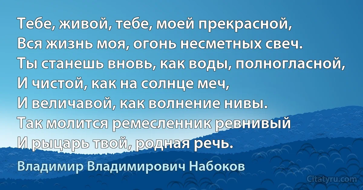 Тебе, живой, тебе, моей прекрасной,
Вся жизнь моя, огонь несметных свеч.
Ты станешь вновь, как воды, полногласной,
И чистой, как на солнце меч,
И величавой, как волнение нивы.
Так молится ремесленник ревнивый
И рыцарь твой, родная речь. (Владимир Владимирович Набоков)