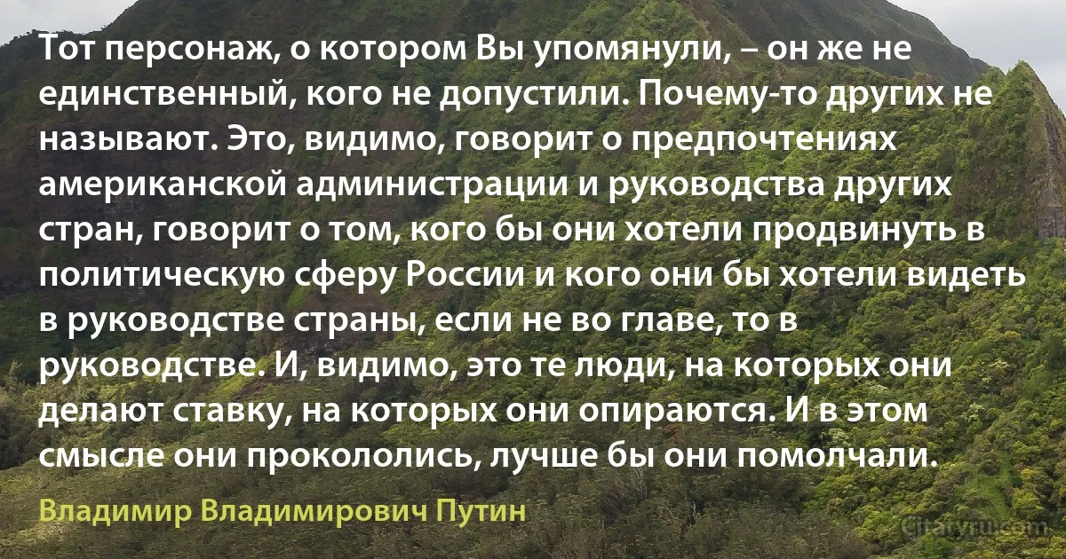 Тот персонаж, о котором Вы упомянули, – он же не единственный, кого не допустили. Почему-то других не называют. Это, видимо, говорит о предпочтениях американской администрации и руководства других стран, говорит о том, кого бы они хотели продвинуть в политическую сферу России и кого они бы хотели видеть в руководстве страны, если не во главе, то в руководстве. И, видимо, это те люди, на которых они делают ставку, на которых они опираются. И в этом смысле они прокололись, лучше бы они помолчали. (Владимир Владимирович Путин)