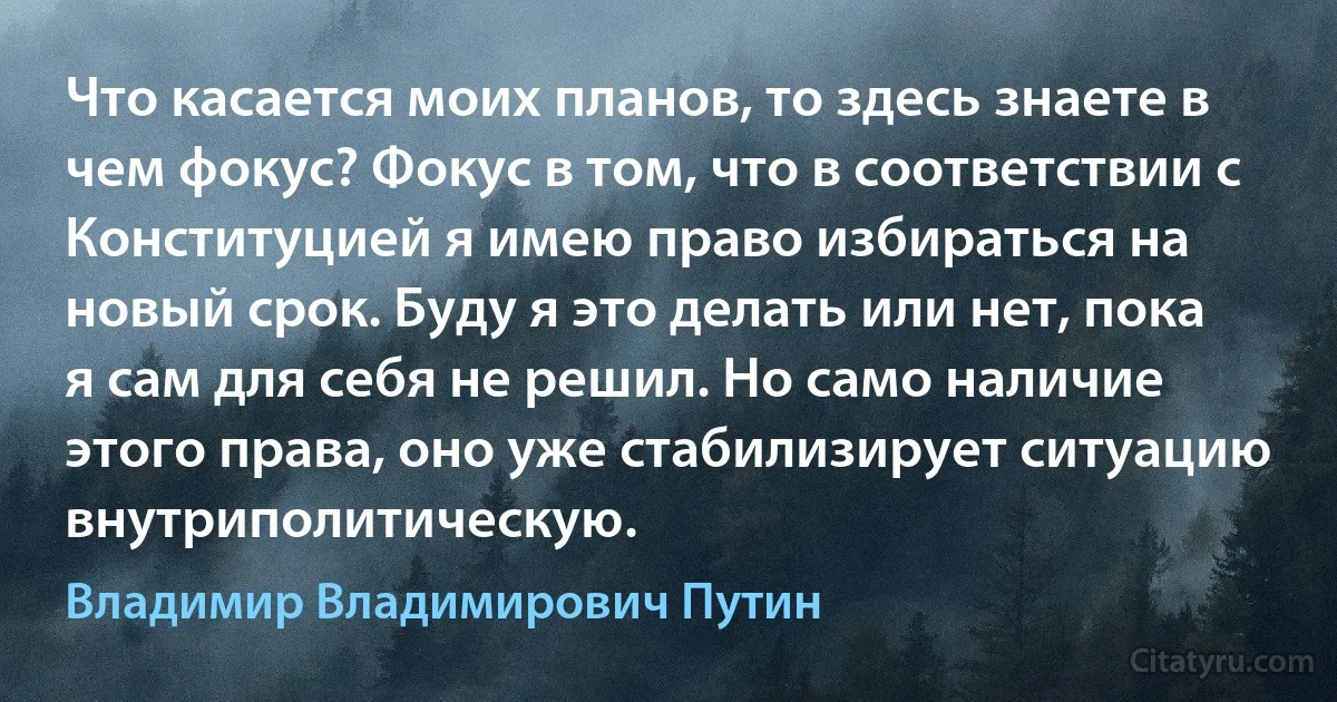 Что касается моих планов, то здесь знаете в чем фокус? Фокус в том, что в соответствии с Конституцией я имею право избираться на новый срок. Буду я это делать или нет, пока я сам для себя не решил. Но само наличие этого права, оно уже стабилизирует ситуацию внутриполитическую. (Владимир Владимирович Путин)