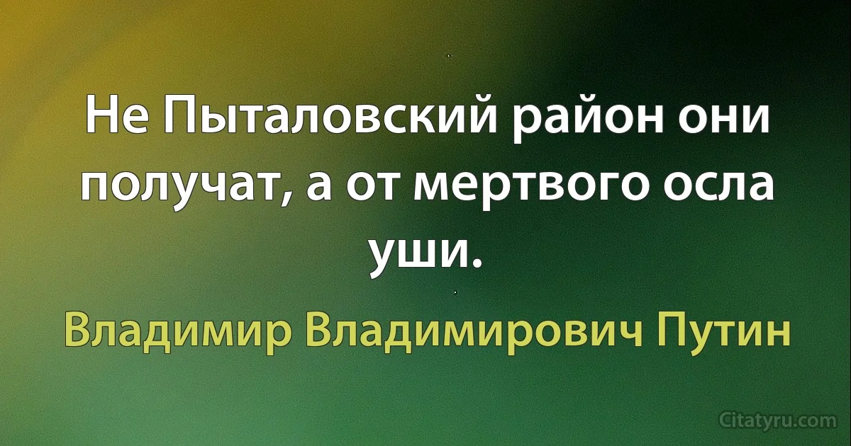 Не Пыталовский район они получат, а от мертвого осла уши. (Владимир Владимирович Путин)