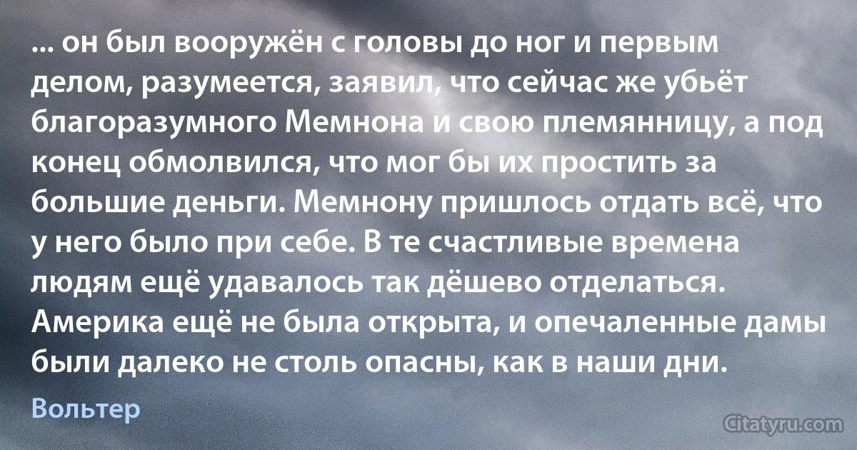 ... он был вооружён с головы до ног и первым делом, разумеется, заявил, что сейчас же убьёт благоразумного Мемнона и свою племянницу, а под конец обмолвился, что мог бы их простить за большие деньги. Мемнону пришлось отдать всё, что у него было при себе. В те счастливые времена людям ещё удавалось так дёшево отделаться. Америка ещё не была открыта, и опечаленные дамы были далеко не столь опасны, как в наши дни. (Вольтер)