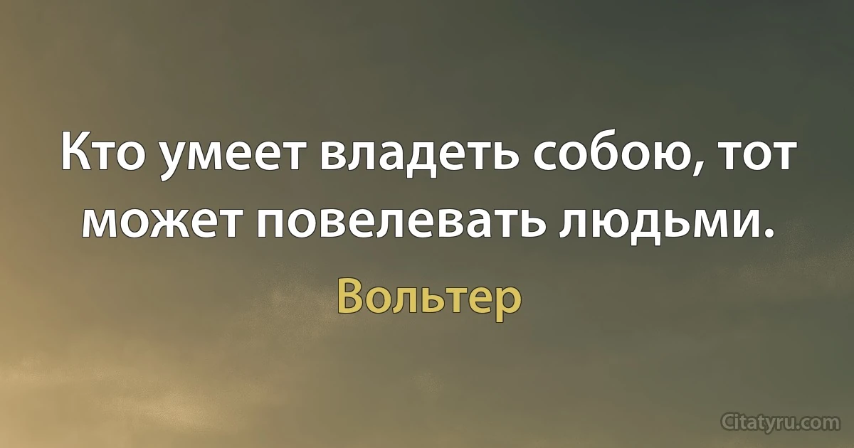 Кто умеет владеть собою, тот может повелевать людьми. (Вольтер)