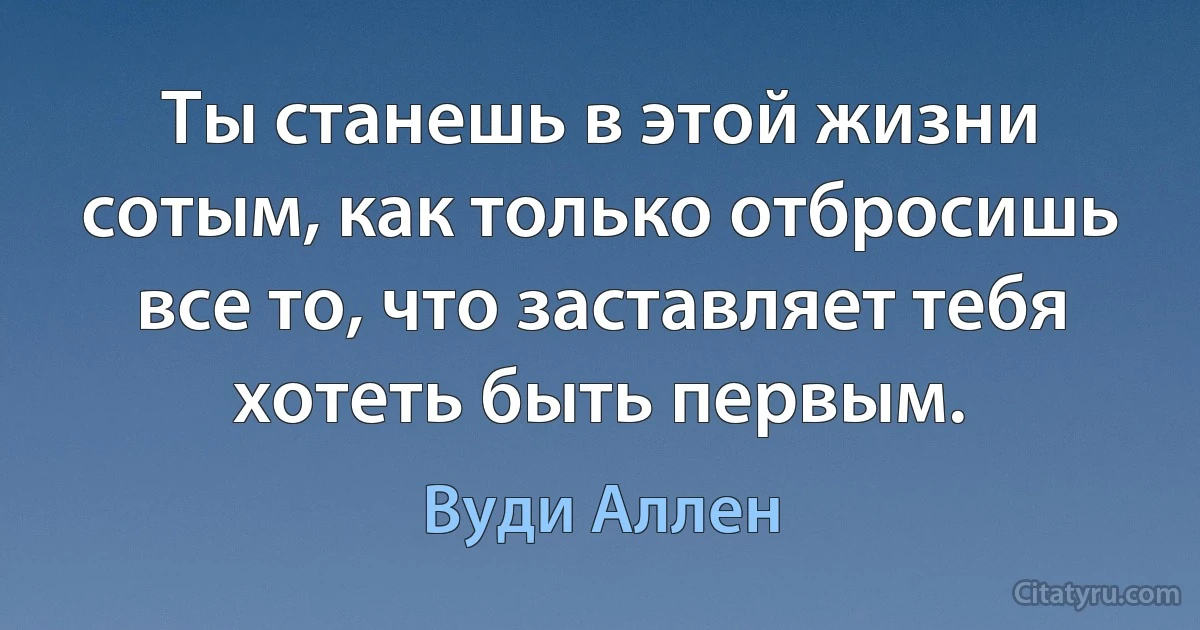 Ты станешь в этой жизни сотым, как только отбросишь все то, что заставляет тебя хотеть быть первым. (Вуди Аллен)