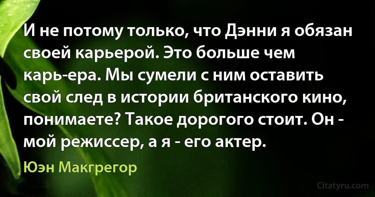 И не потому только, что Дэнни я обязан своей карьерой. Это больше чем карь­ера. Мы сумели с ним оставить свой след в истории британского кино, понимаете? Такое дорогого стоит. Он - мой режиссер, а я - его актер. (Юэн Макгрегор)