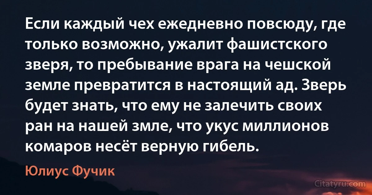 Если каждый чех ежедневно повсюду, где только возможно, ужалит фашистского зверя, то пребывание врага на чешской земле превратится в настоящий ад. Зверь будет знать, что ему не залечить своих ран на нашей змле, что укус миллионов комаров несёт верную гибель. (Юлиус Фучик)