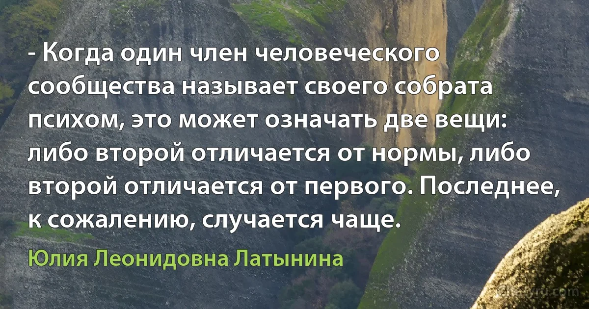 - Когда один член человеческого сообщества называет своего собрата психом, это может означать две вещи: либо второй отличается от нормы, либо второй отличается от первого. Последнее, к сожалению, случается чаще. (Юлия Леонидовна Латынина)