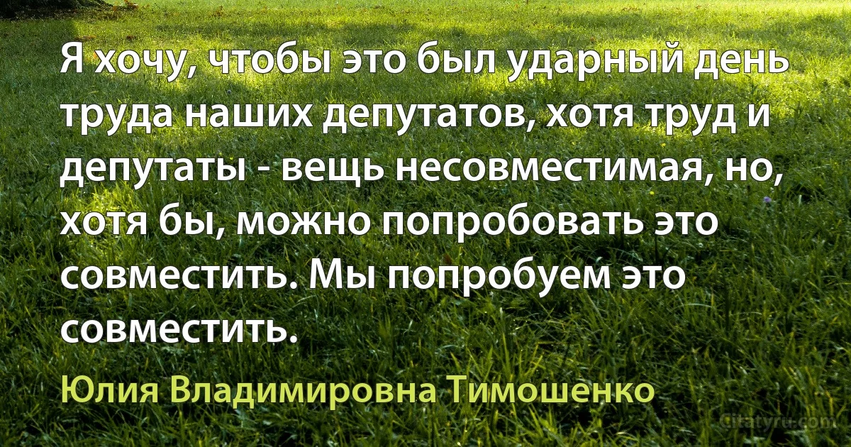 Я хочу, чтобы это был ударный день труда наших депутатов, хотя труд и депутаты - вещь несовместимая, но, хотя бы, можно попробовать это совместить. Мы попробуем это совместить. (Юлия Владимировна Тимошенко)