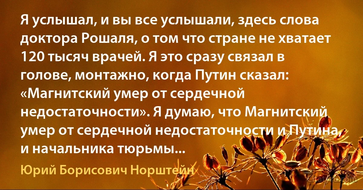 Я услышал, и вы все услышали, здесь слова доктора Рошаля, о том что стране не хватает 120 тысяч врачей. Я это сразу связал в голове, монтажно, когда Путин сказал: «Магнитский умер от сердечной недостаточности». Я думаю, что Магнитский умер от сердечной недостаточности и Путина, и начальника тюрьмы... (Юрий Борисович Норштейн)