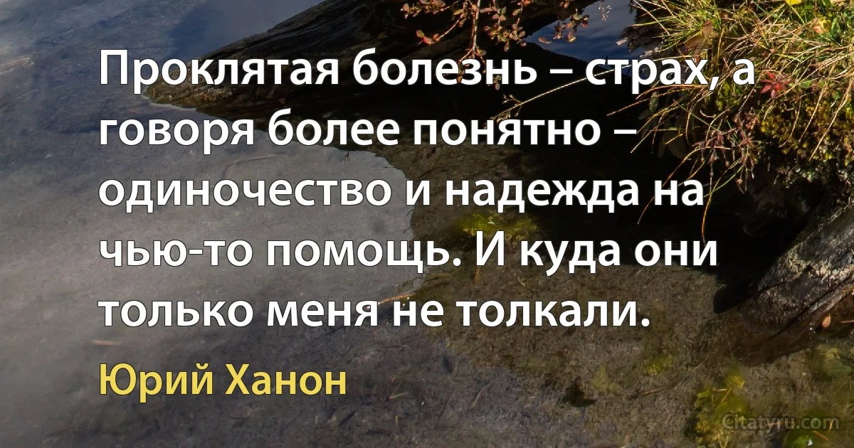 Проклятая болезнь – страх, а говоря более понятно – одиночество и надежда на чью-то помощь. И куда они только меня не толкали. (Юрий Ханон)