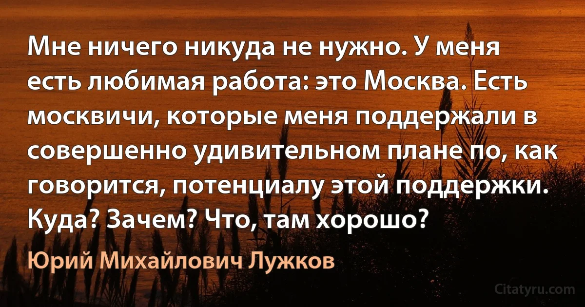 Мне ничего никуда не нужно. У меня есть любимая работа: это Москва. Есть москвичи, которые меня поддержали в совершенно удивительном плане по, как говорится, потенциалу этой поддержки. Куда? Зачем? Что, там хорошо? (Юрий Михайлович Лужков)