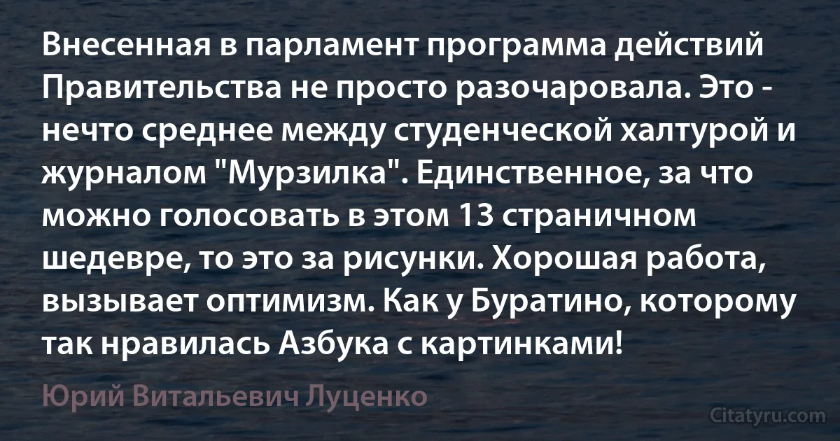 Внесенная в парламент программа действий Правительства не просто разочаровала. Это - нечто среднее между студенческой халтурой и журналом "Мурзилка". Единственное, за что можно голосовать в этом 13 страничном шедевре, то это за рисунки. Хорошая работа, вызывает оптимизм. Как у Буратино, которому так нравилась Азбука с картинками! (Юрий Витальевич Луценко)