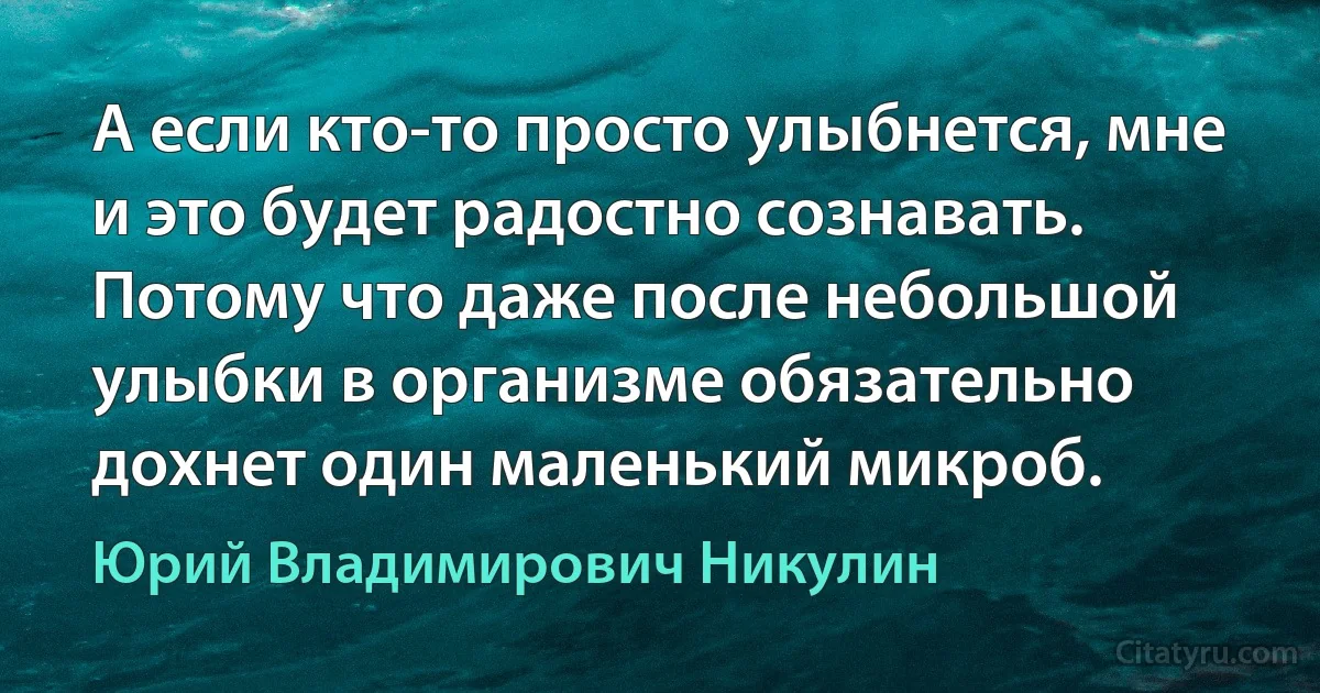 А если кто-то просто улыбнется, мне и это будет радостно сознавать. Потому что даже после небольшой улыбки в организме обязательно дохнет один маленький микроб. (Юрий Владимирович Никулин)