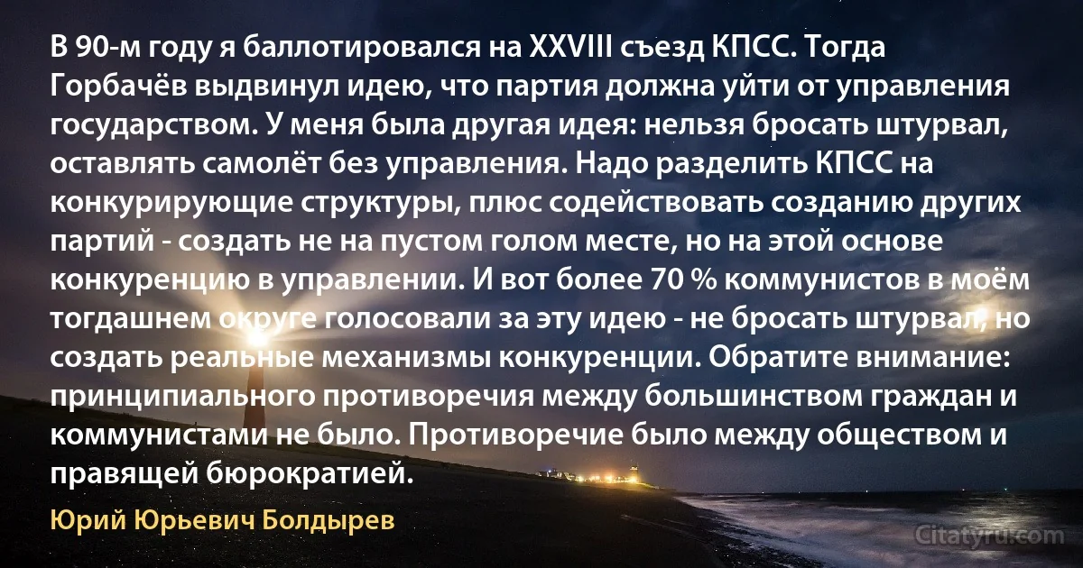 В 90-м году я баллотировался на XXVIII съезд КПСС. Тогда Горбачёв выдвинул идею, что партия должна уйти от управления государством. У меня была другая идея: нельзя бросать штурвал, оставлять самолёт без управления. Надо разделить КПСС на конкурирующие структуры, плюс содействовать созданию других партий - создать не на пустом голом месте, но на этой основе конкуренцию в управлении. И вот более 70 % коммунистов в моём тогдашнем округе голосовали за эту идею - не бросать штурвал, но создать реальные механизмы конкуренции. Обратите внимание: принципиального противоречия между большинством граждан и коммунистами не было. Противоречие было между обществом и правящей бюрократией. (Юрий Юрьевич Болдырев)