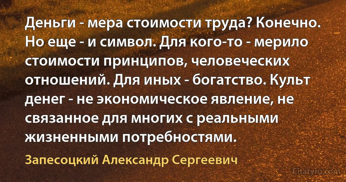 Деньги - мера стоимости труда? Конечно. Но еще - и символ. Для кого-то - мерило стоимости принципов, человеческих отношений. Для иных - богатство. Культ денег - не экономическое явление, не связанное для многих с реальными жизненными потребностями. (Запесоцкий Александр Сергеевич)