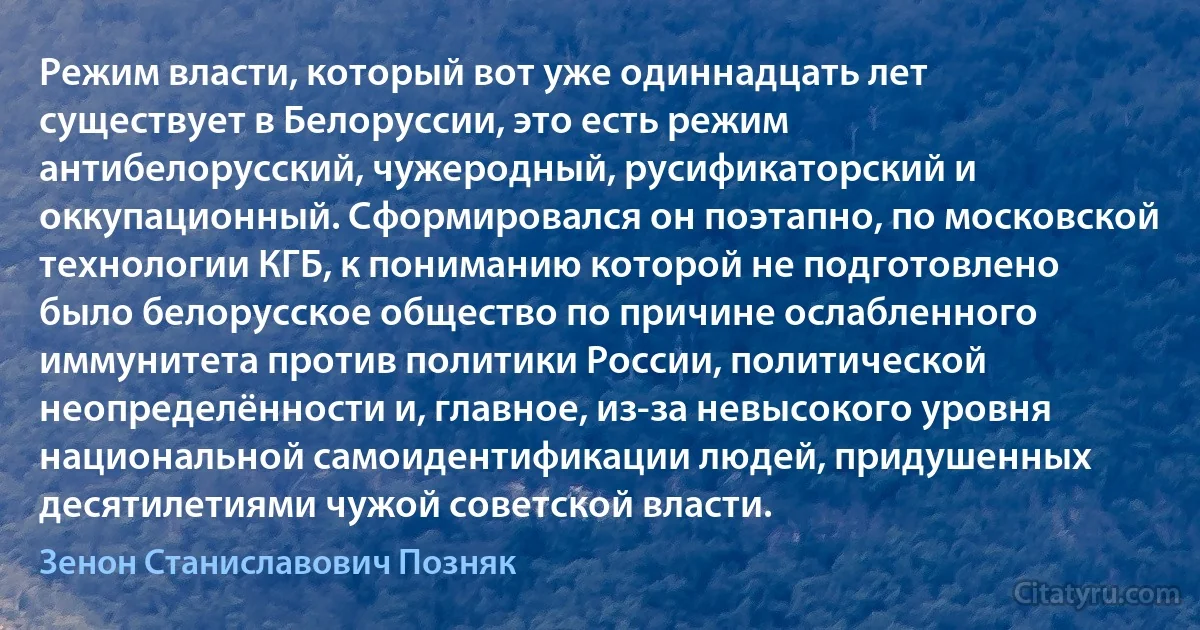 Режим власти, который вот уже одиннадцать лет существует в Белоруссии, это есть режим антибелорусский, чужеродный, русификаторский и оккупационный. Сформировался он поэтапно, по московской технологии КГБ, к пониманию которой не подготовлено было белорусское общество по причине ослабленного иммунитета против политики России, политической неопределённости и, главное, из-за невысокого уровня национальной самоидентификации людей, придушенных десятилетиями чужой советской власти. (Зенон Станиславович Позняк)