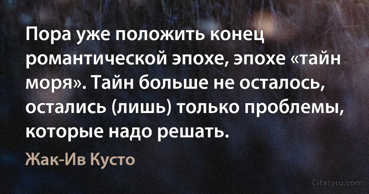 Пора уже положить конец романтической эпохе, эпохе «тайн моря». Тайн больше не осталось, остались (лишь) только проблемы, которые надо решать. (Жак-Ив Кусто)