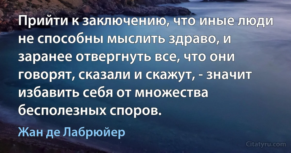 Прийти к заключению, что иные люди не способны мыслить здраво, и заранее отвергнуть все, что они говорят, сказали и скажут, - значит избавить себя от множества бесполезных споров. (Жан де Лабрюйер)