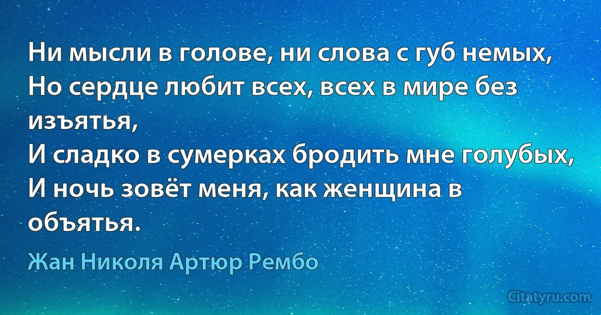 Ни мысли в голове, ни слова с губ немых,
Но сердце любит всех, всех в мире без изъятья,
И сладко в сумерках бродить мне голубых,
И ночь зовёт меня, как женщина в объятья. (Жан Николя Артюр Рембо)