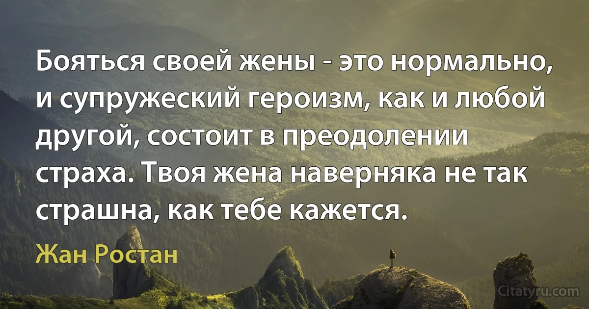 Бояться своей жены - это нормально, и супружеский героизм, как и любой другой, состоит в преодолении страха. Твоя жена наверняка не так страшна, как тебе кажется. (Жан Ростан)