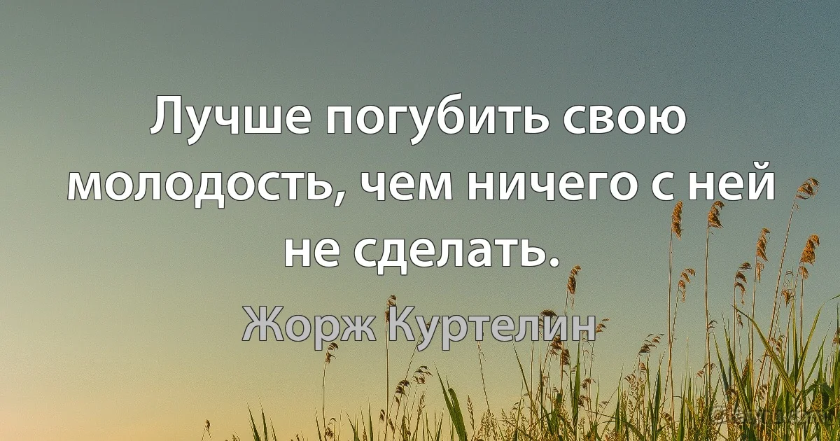 Лучше погубить свою молодость, чем ничего с ней не сделать. (Жорж Куртелин)