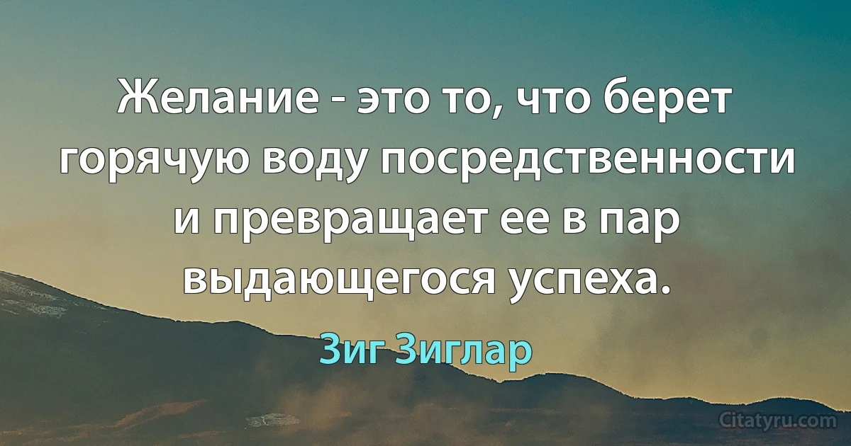 Желание - это то, что берет горячую воду посредственности и превращает ее в пар выдающегося успеха. (Зиг Зиглар)