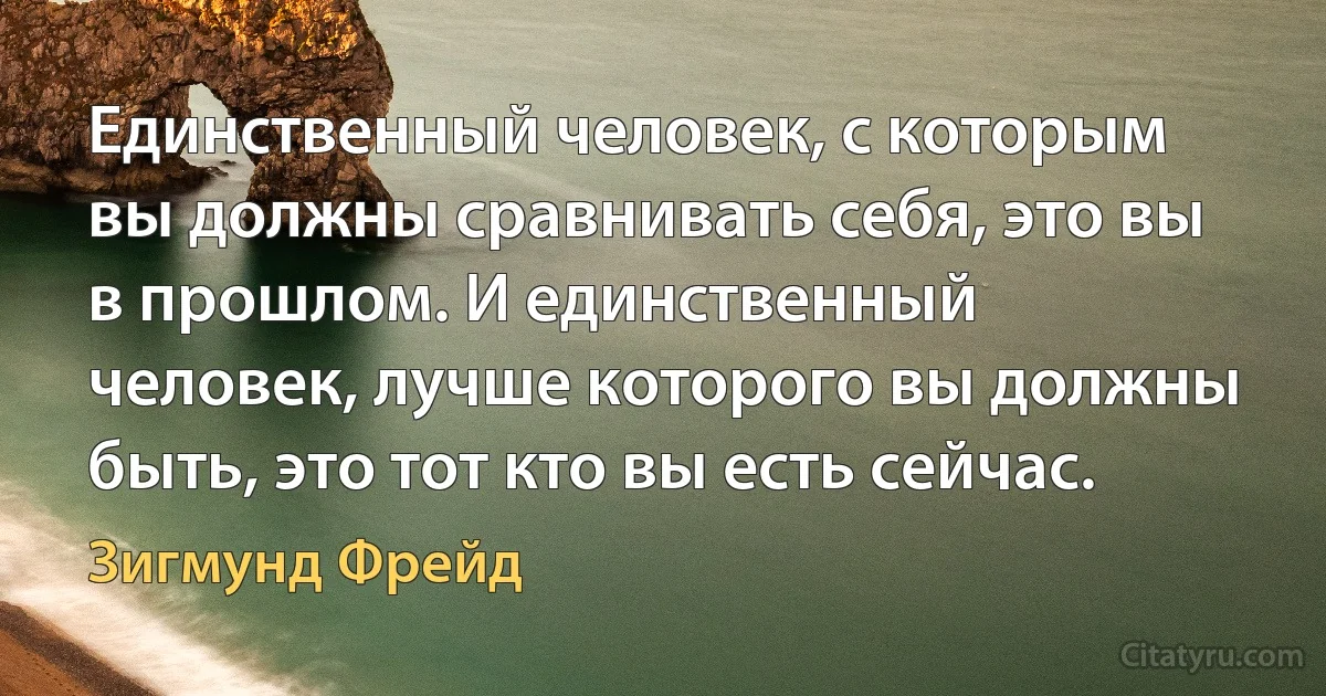 Единственный человек, с которым вы должны сравнивать себя, это вы в прошлом. И единственный человек, лучше которого вы должны быть, это тот кто вы есть сейчас. (Зигмунд Фрейд)