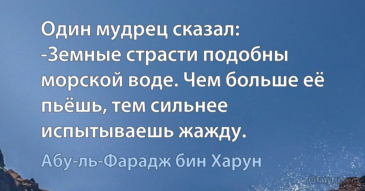 Один мудрец сказал:
-Земные страсти подобны морской воде. Чем больше её пьёшь, тем сильнее испытываешь жажду. (Абу-ль-Фарадж бин Харун)