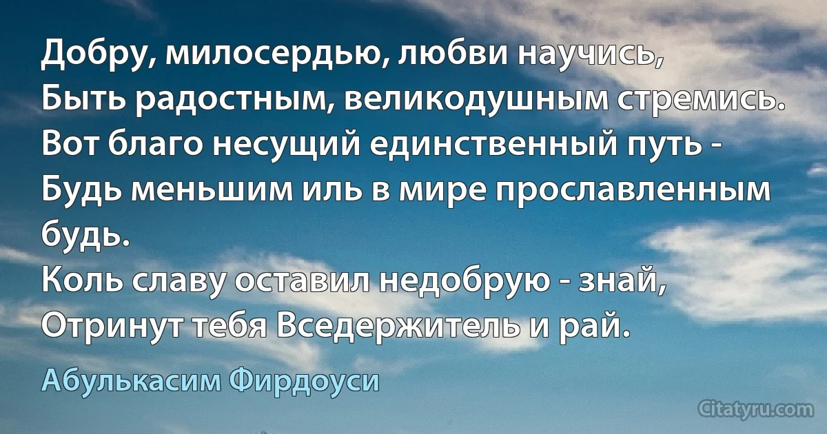 Добру, милосердью, любви научись,
Быть радостным, великодушным стремись.
Вот благо несущий единственный путь -
Будь меньшим иль в мире прославленным будь.
Коль славу оставил недобрую - знай,
Отринут тебя Вседержитель и рай. (Абулькасим Фирдоуси)