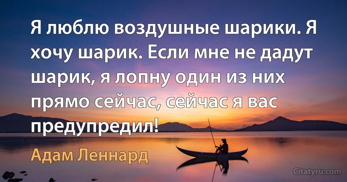 Я люблю воздушные шарики. Я хочу шарик. Если мне не дадут шарик, я лопну один из них прямо сейчас, сейчас я вас предупредил! (Адам Леннард)