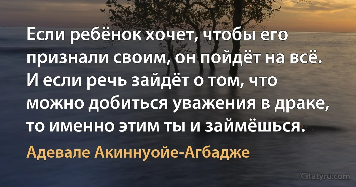 Если ребёнок хочет, чтобы его признали своим, он пойдёт на всё. И если речь зайдёт о том, что можно добиться уважения в драке, то именно этим ты и займёшься. (Адевале Акиннуойе-Агбадже)